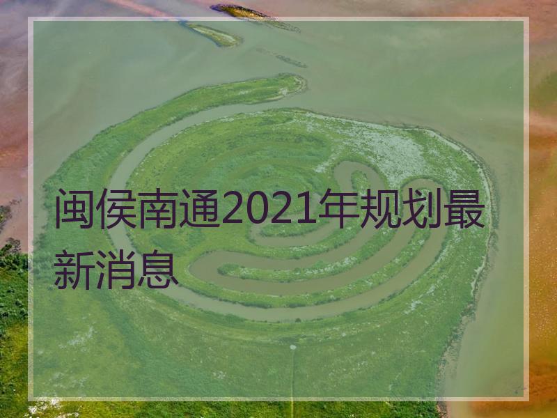 闽侯南通2021年规划最新消息