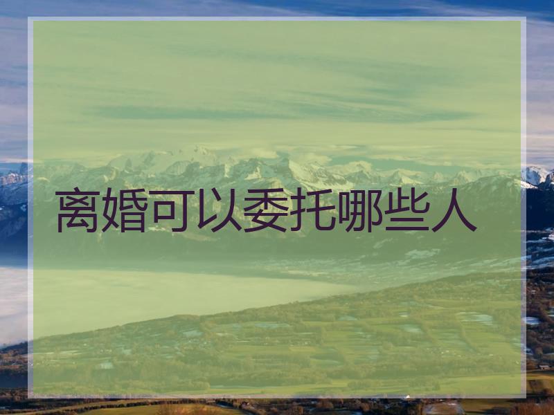 离婚可以委托哪些人