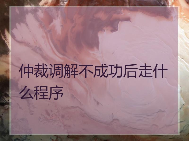 仲裁调解不成功后走什么程序