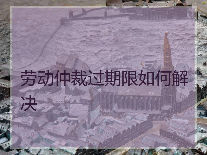 劳动仲裁过期限如何解决