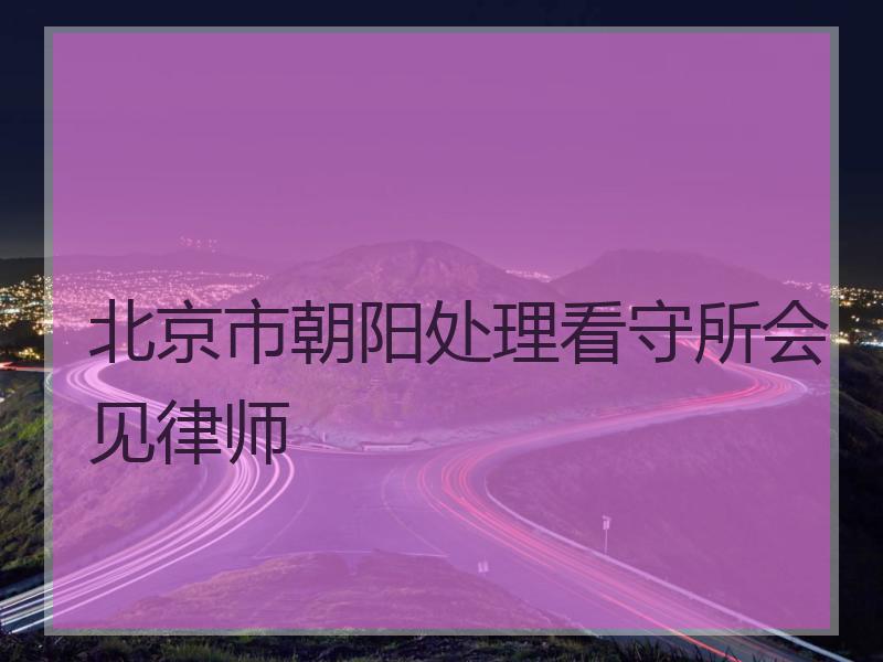 北京市朝阳处理看守所会见律师