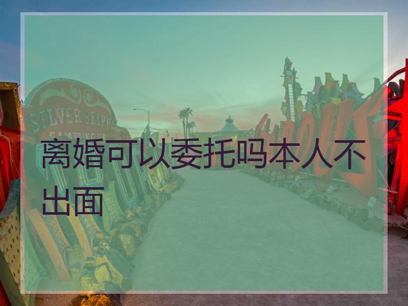离婚可以委托吗本人不出面