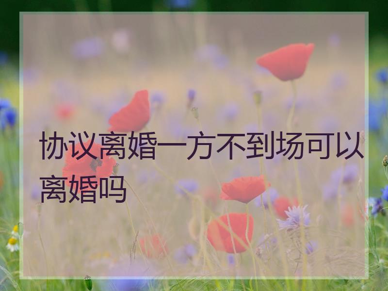 协议离婚一方不到场可以离婚吗