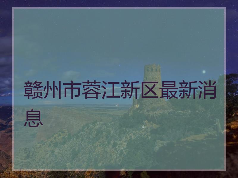 赣州市蓉江新区最新消息