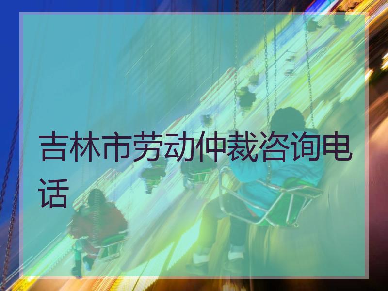 吉林市劳动仲裁咨询电话
