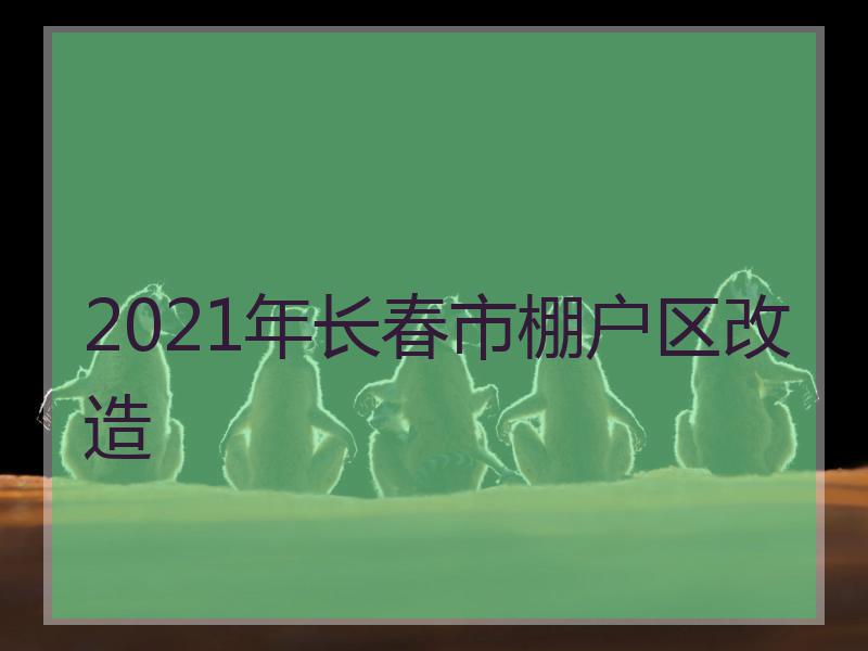 2021年长春市棚户区改造