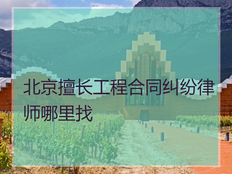 北京擅长工程合同纠纷律师哪里找