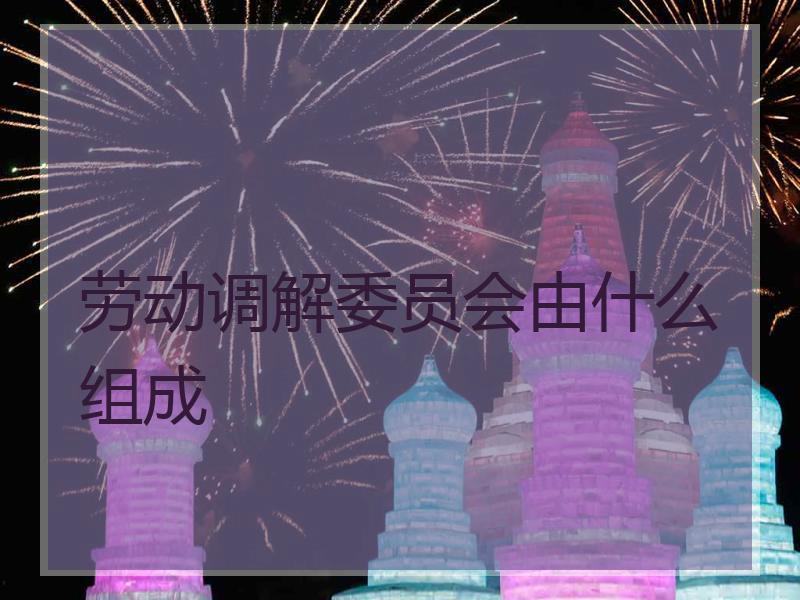 劳动调解委员会由什么组成