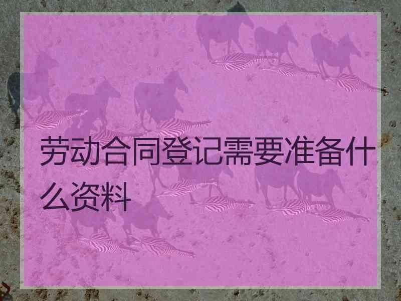 劳动合同登记需要准备什么资料