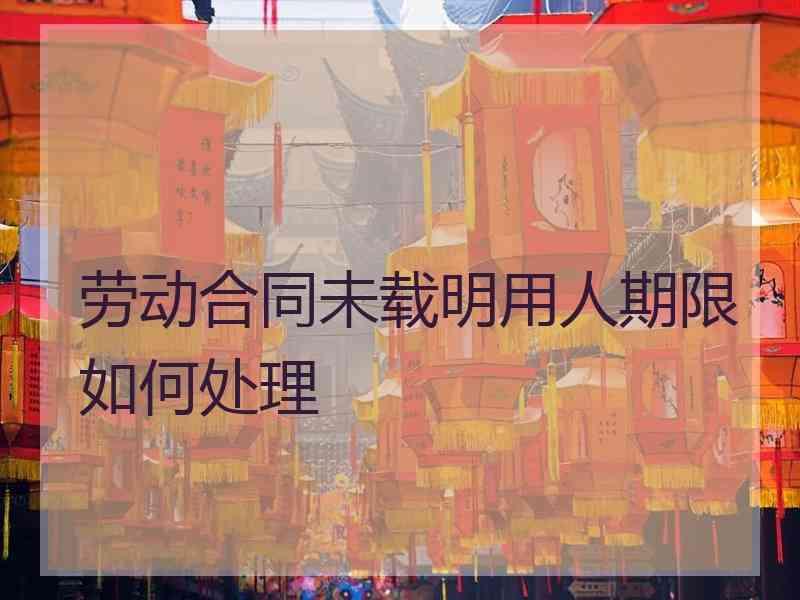 劳动合同未载明用人期限如何处理