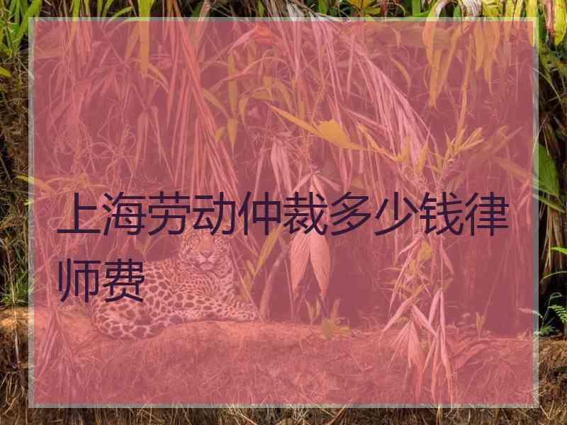 上海劳动仲裁多少钱律师费