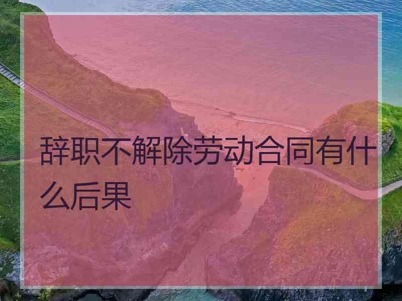 辞职不解除劳动合同有什么后果