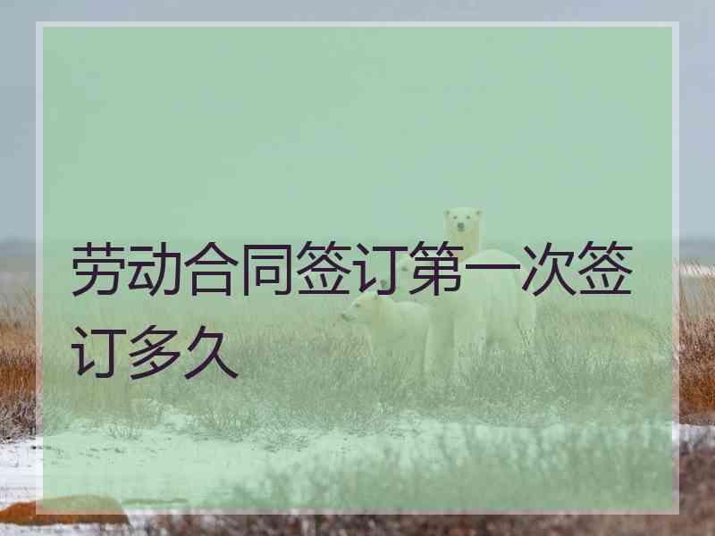 劳动合同签订第一次签订多久