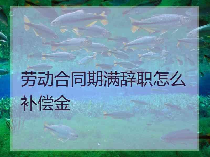 劳动合同期满辞职怎么补偿金