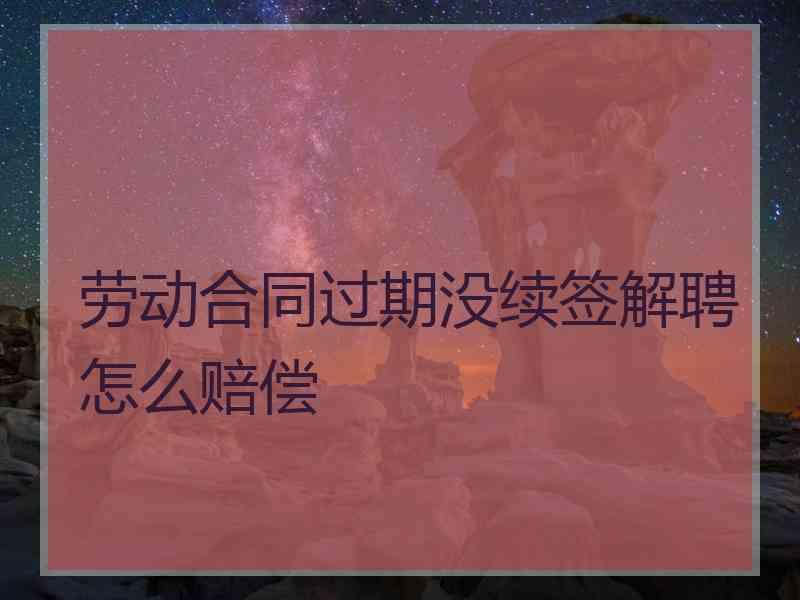 劳动合同过期没续签解聘怎么赔偿