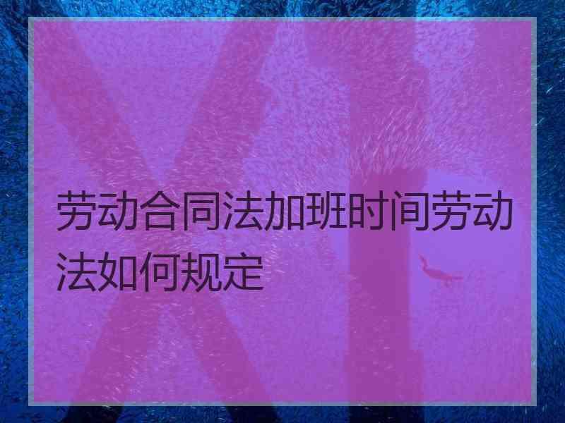 劳动合同法加班时间劳动法如何规定