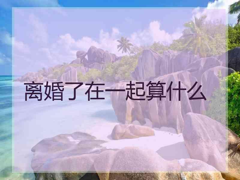 离婚了在一起算什么