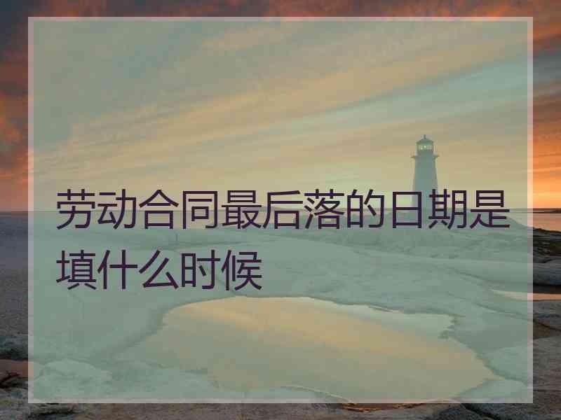 劳动合同最后落的日期是填什么时候