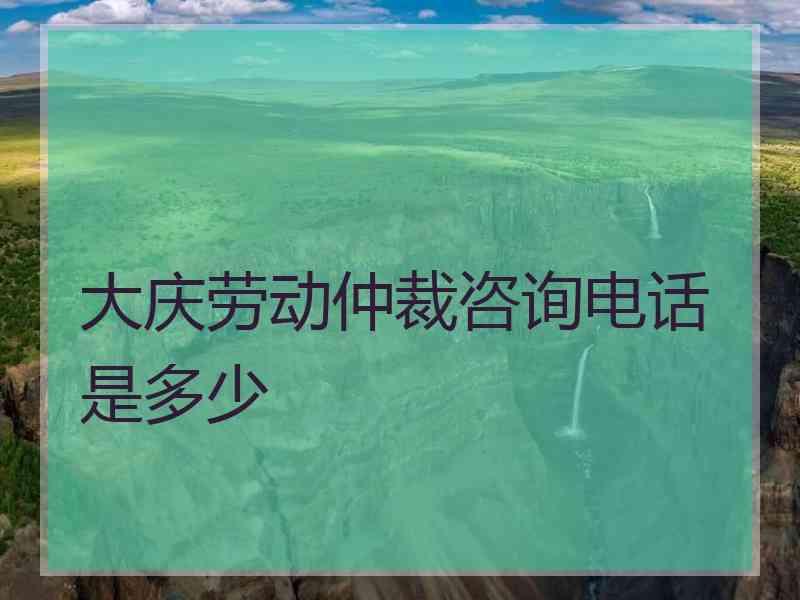 大庆劳动仲裁咨询电话是多少