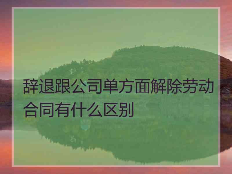 辞退跟公司单方面解除劳动合同有什么区别