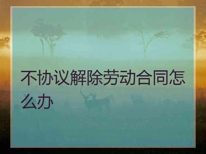 不协议解除劳动合同怎么办