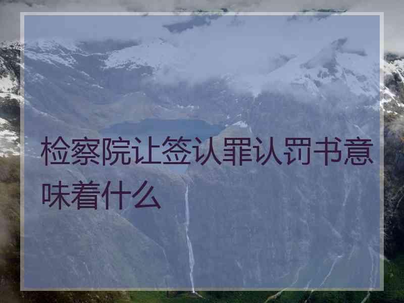 检察院让签认罪认罚书意味着什么