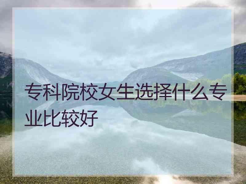 专科院校女生选择什么专业比较好