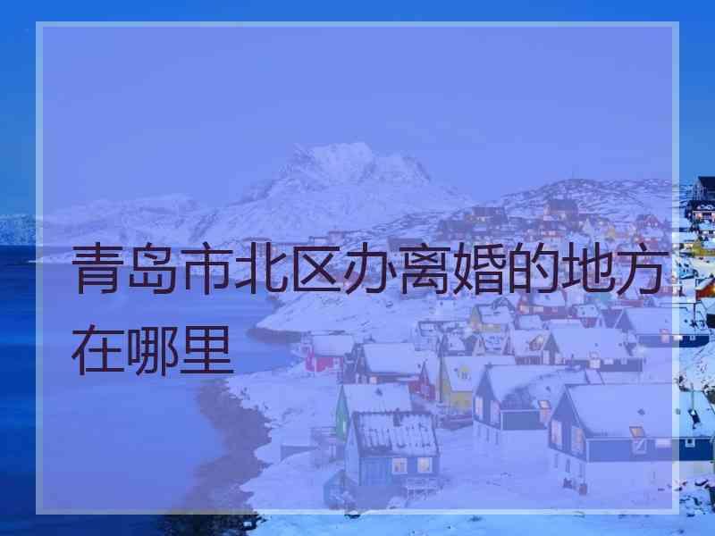 青岛市北区办离婚的地方在哪里