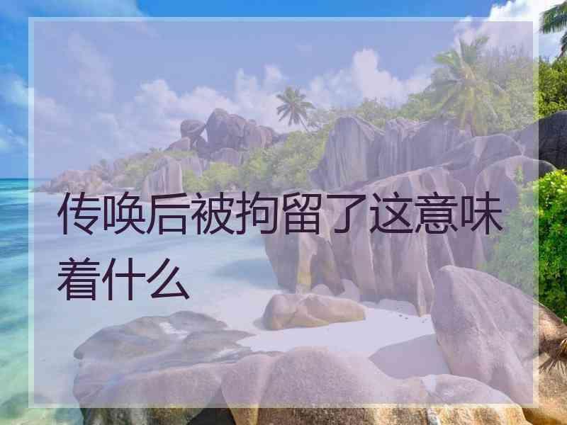 传唤后被拘留了这意味着什么