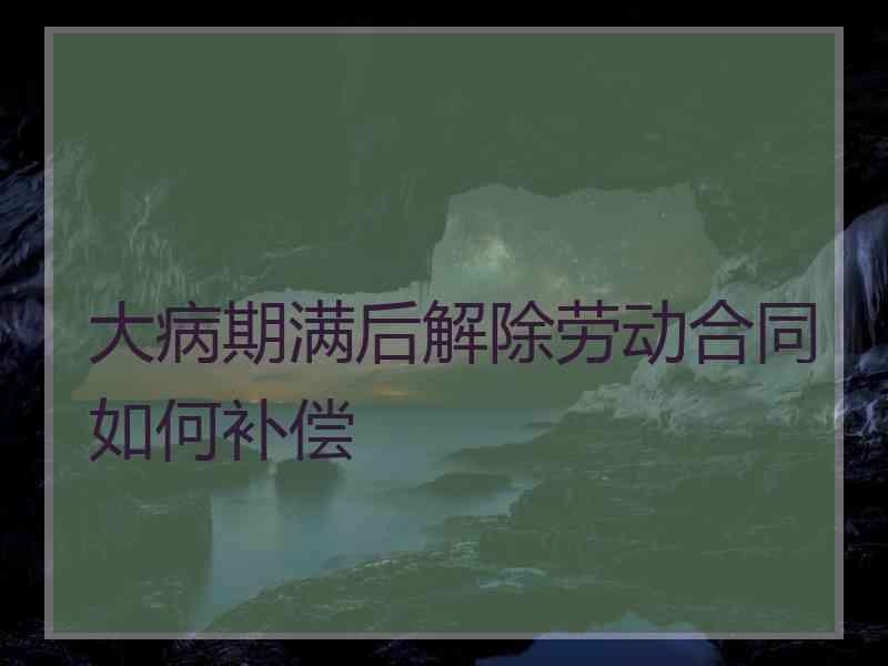 大病期满后解除劳动合同如何补偿