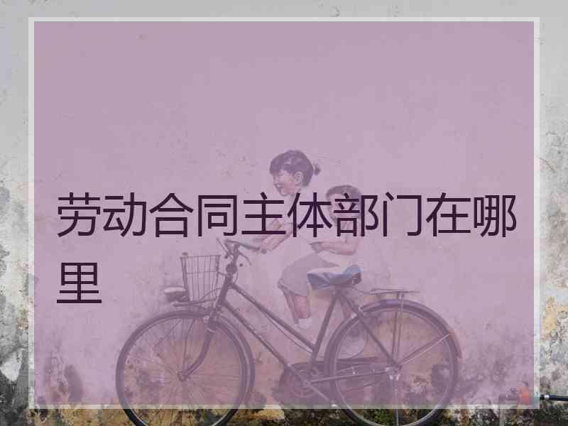 劳动合同主体部门在哪里