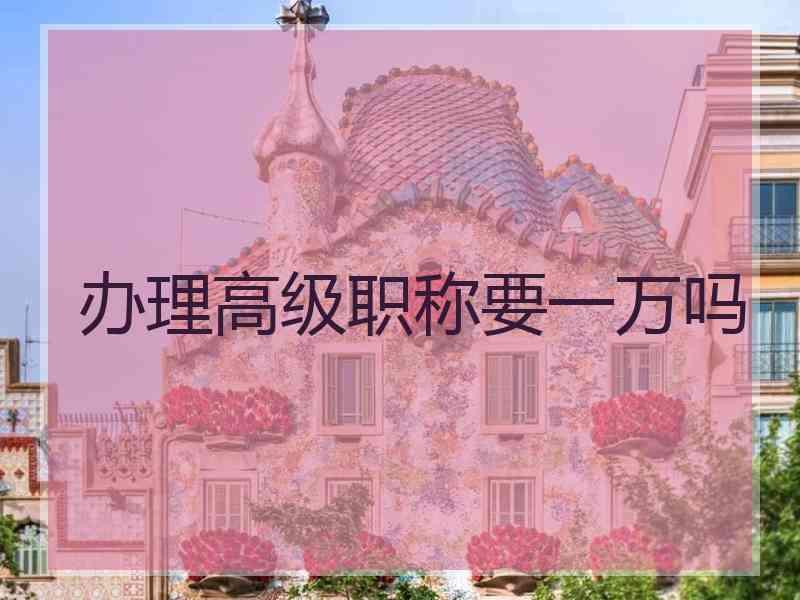 办理高级职称要一万吗