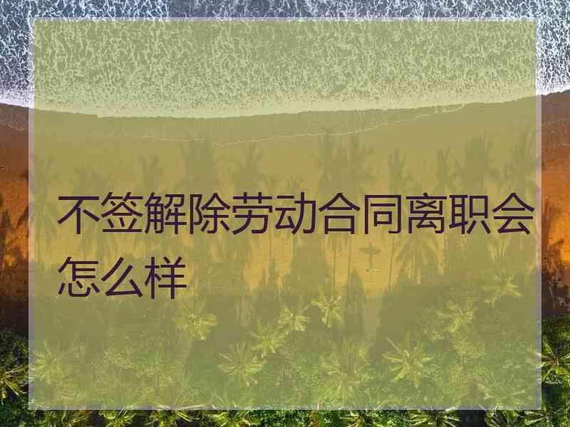 不签解除劳动合同离职会怎么样