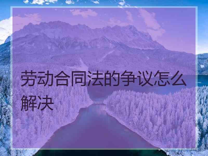 劳动合同法的争议怎么解决