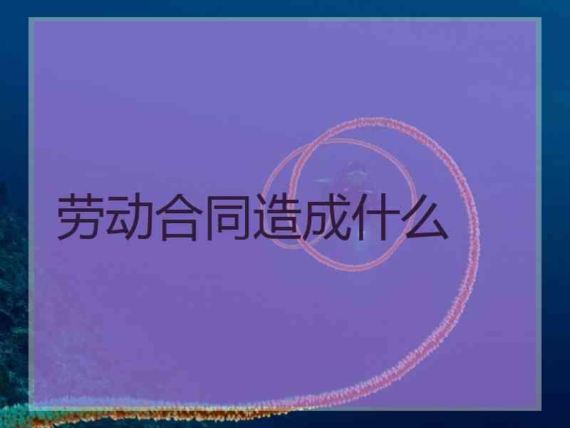 劳动合同造成什么