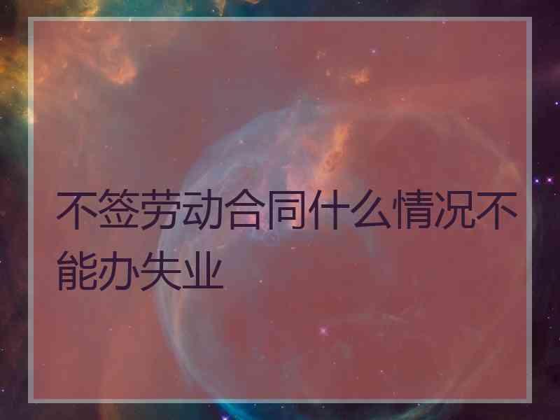 不签劳动合同什么情况不能办失业