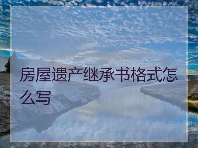 房屋遗产继承书格式怎么写