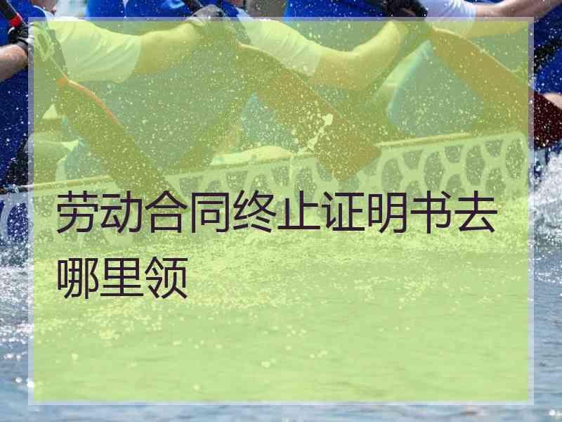 劳动合同终止证明书去哪里领