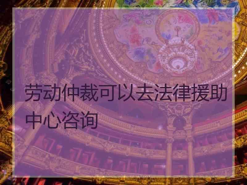 劳动仲裁可以去法律援助中心咨询