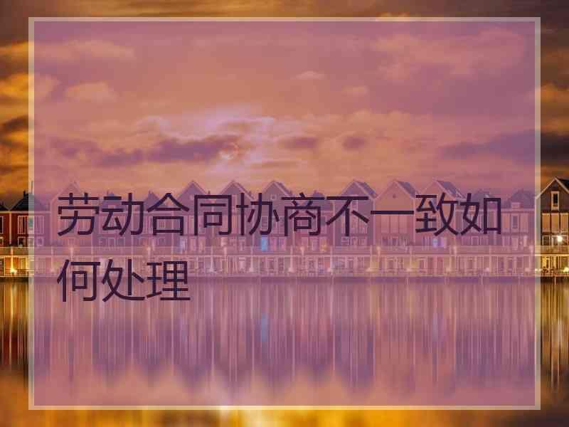 劳动合同协商不一致如何处理