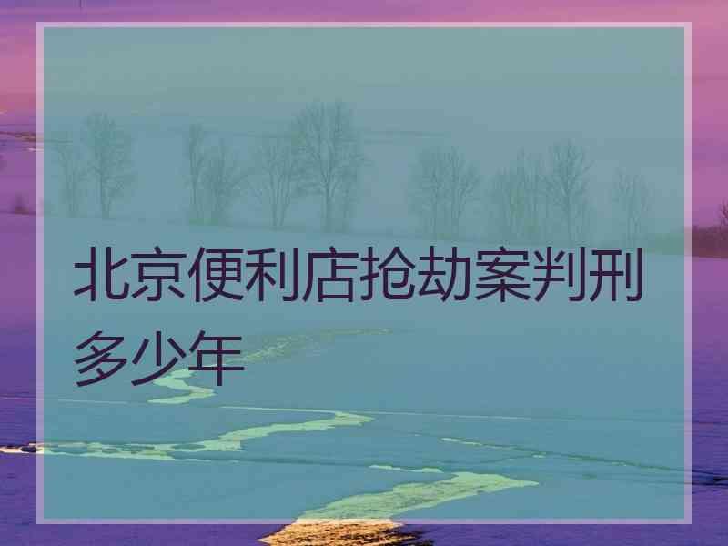 北京便利店抢劫案判刑多少年