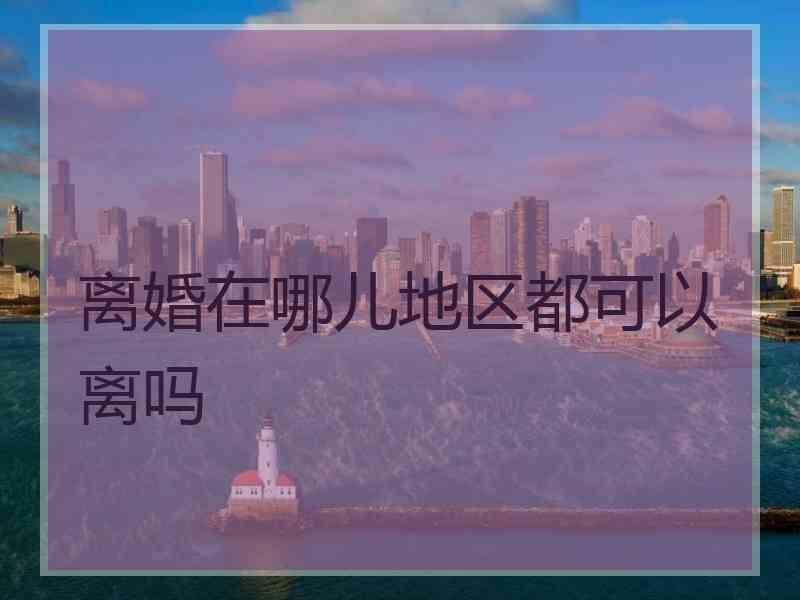 离婚在哪儿地区都可以离吗