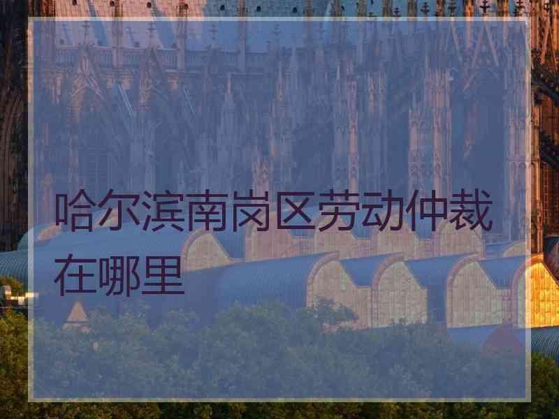 哈尔滨南岗区劳动仲裁在哪里