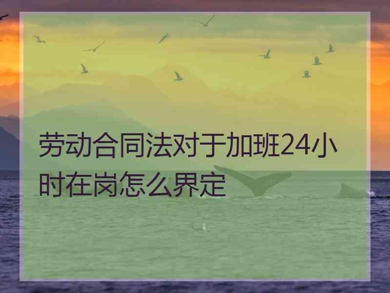 劳动合同法对于加班24小时在岗怎么界定