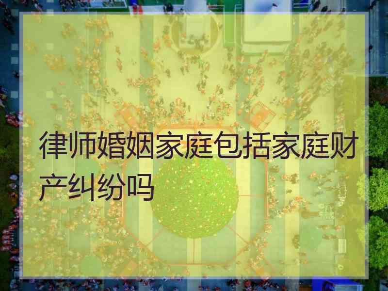 律师婚姻家庭包括家庭财产纠纷吗