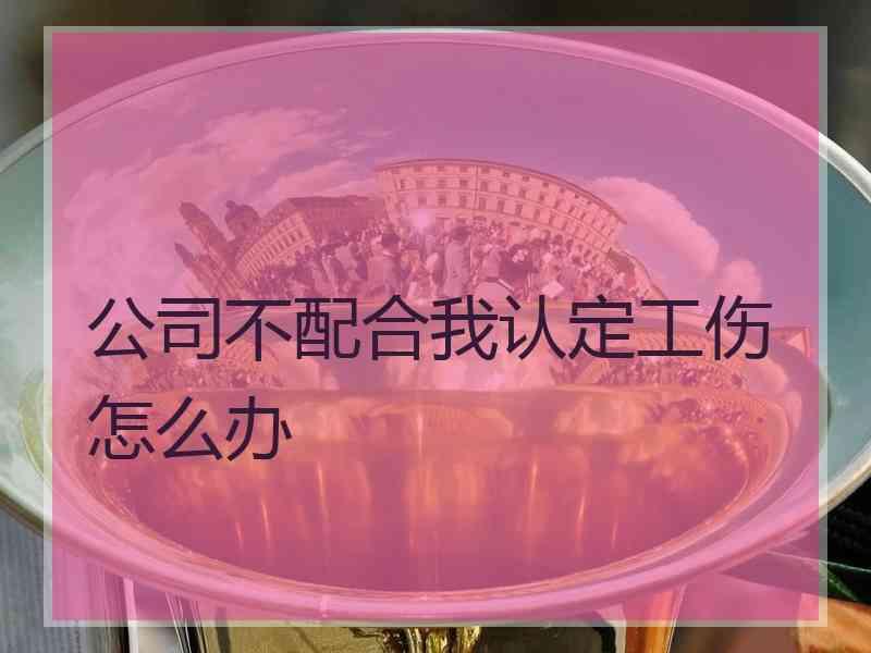 公司不配合我认定工伤怎么办