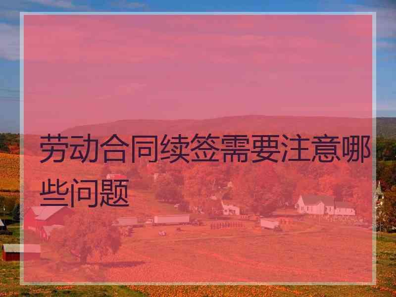 劳动合同续签需要注意哪些问题