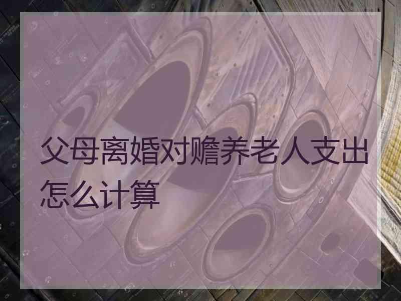 父母离婚对赡养老人支出怎么计算