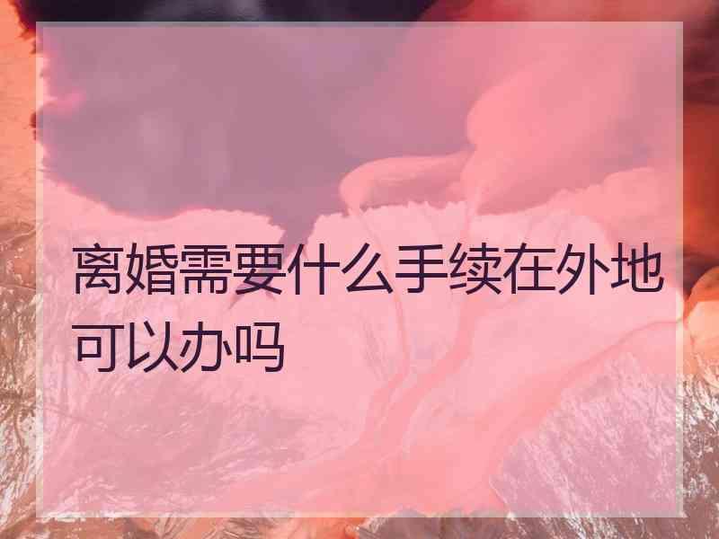 离婚需要什么手续在外地可以办吗