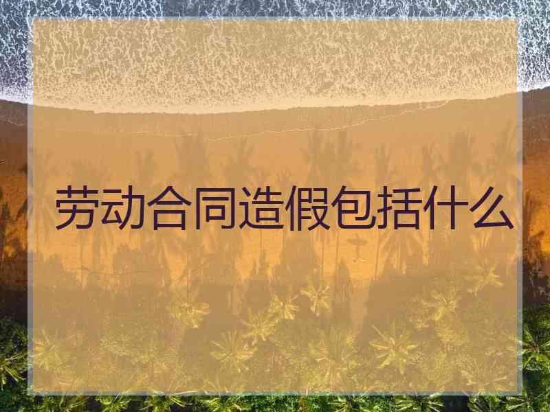 劳动合同造假包括什么